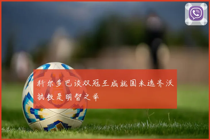科尔多巴谈双冠王成就国米选齐沃执教是明智之举