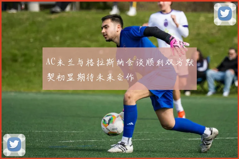 AC米兰与格拉斯纳会谈顺利双方默契初显期待未来合作