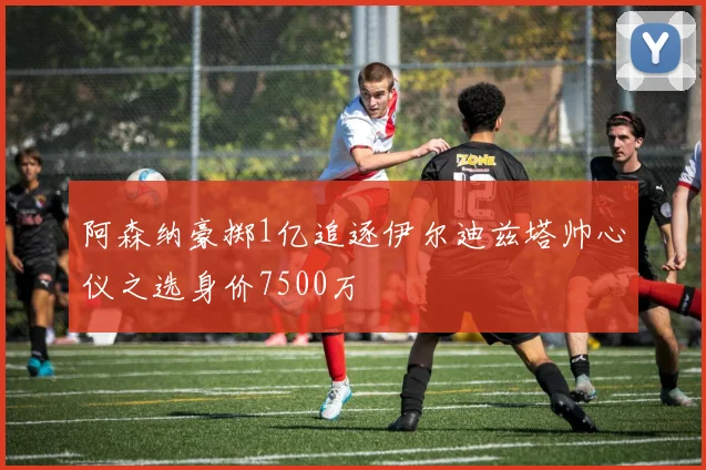 阿森纳豪掷1亿追逐伊尔迪兹塔帅心仪之选身价7500万