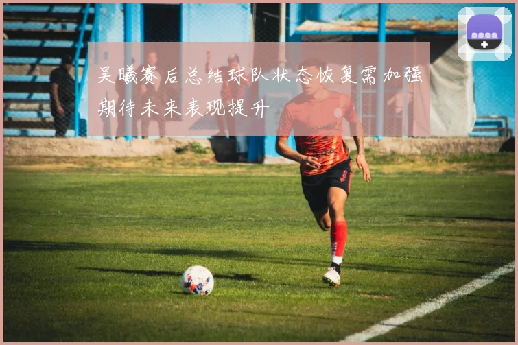 吴曦赛后总结球队状态恢复需加强期待未来表现提升