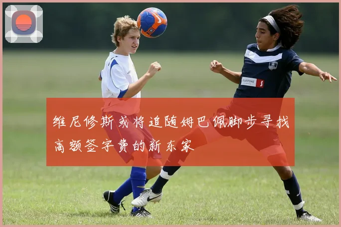 维尼修斯或将追随姆巴佩脚步寻找高额签字费的新东家