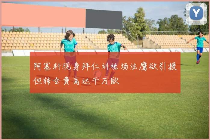 阿塞科现身拜仁训练场法鹰欲引援但转会费高达千万欧