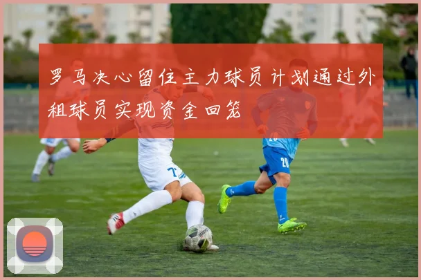 罗马决心留住主力球员计划通过外租球员实现资金回笼