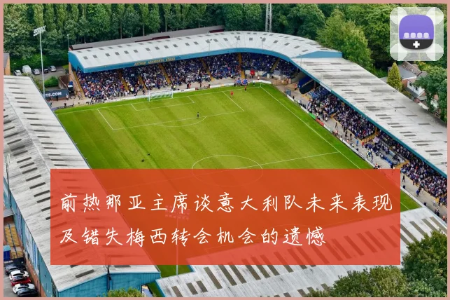 前热那亚主席谈意大利队未来表现及错失梅西转会机会的遗憾