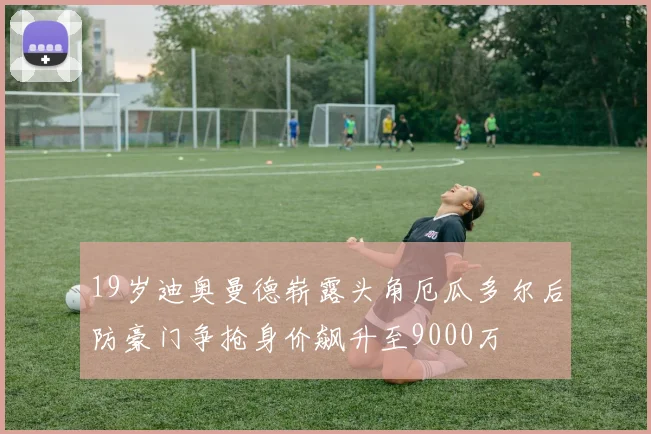 19岁迪奥曼德崭露头角厄瓜多尔后防豪门争抢身价飙升至9000万