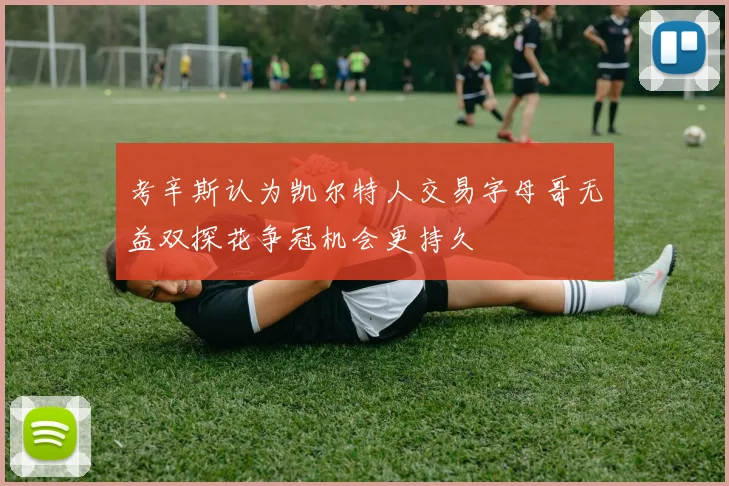考辛斯认为凯尔特人交易字母哥无益双探花争冠机会更持久