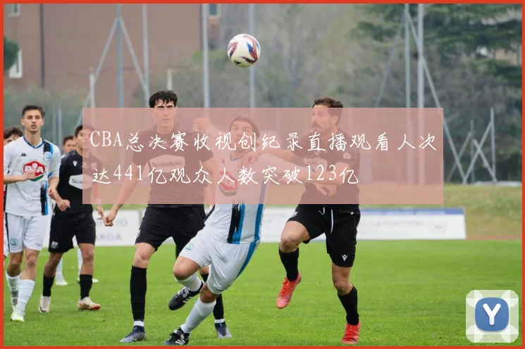 CBA总决赛收视创纪录直播观看人次达441亿观众人数突破123亿