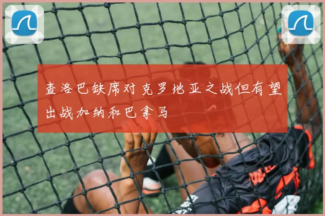 查洛巴缺席对克罗地亚之战但有望出战加纳和巴拿马