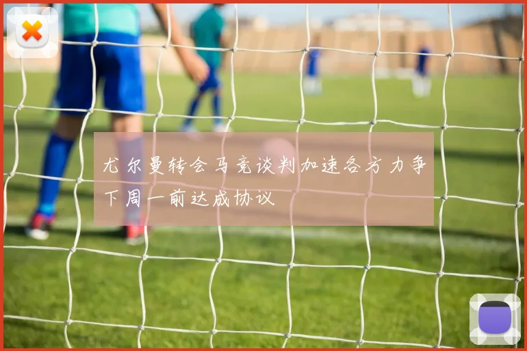 尤尔曼转会马竞谈判加速各方力争下周一前达成协议