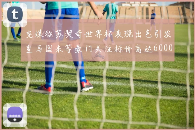 克媒称苏契奇世界杯表现出色引发皇马国米等豪门关注标价高达6000万欧